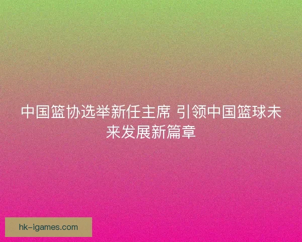 中国篮协选举新任主席 引领中国篮球未来发展新篇章 中国篮协选举新任主席 引领中国篮球未来发展新篇章