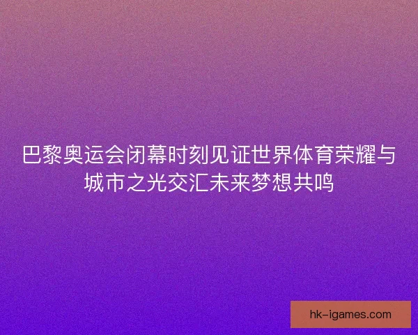 巴黎奥运会闭幕时刻见证世界体育荣耀与城市之光交汇未来梦想共鸣 巴黎奥运会闭幕时刻见证世界体育荣耀与城市之光交汇未来梦想共鸣