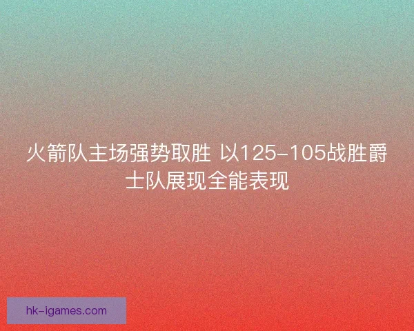 火箭队主场强势取胜 以125-105战胜爵士队展现全能表现