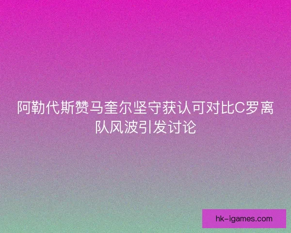阿勒代斯赞马奎尔坚守获认可对比C罗离队风波引发讨论