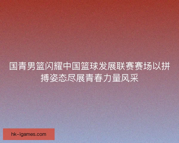 国青男篮闪耀中国篮球发展联赛赛场以拼搏姿态尽展青春力量风采