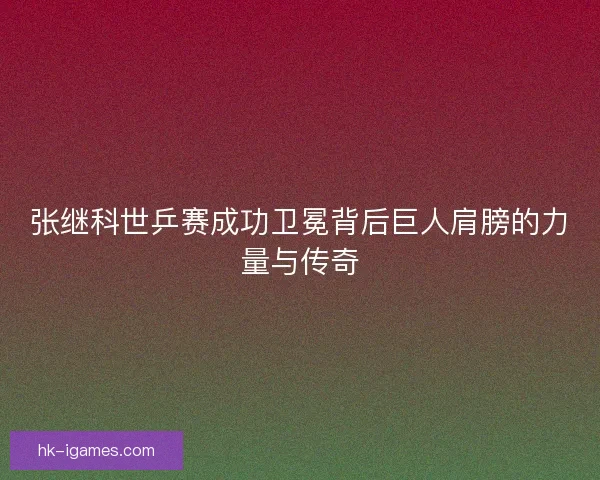 张继科世乒赛成功卫冕背后巨人肩膀的力量与传奇 张继科世乒赛成功卫冕背后巨人肩膀的力量与传奇