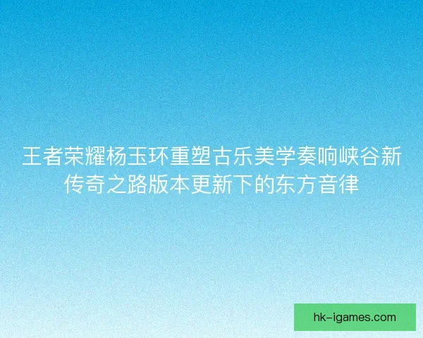 王者荣耀杨玉环重塑古乐美学奏响峡谷新传奇之路版本更新下的东方音律