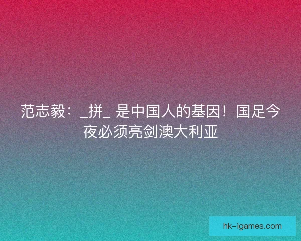 范志毅：_拼_ 是中国人的基因！国足今夜必须亮剑澳大利亚
