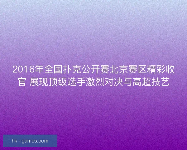 2016年全国扑克公开赛北京赛区精彩收官 展现顶级选手激烈对决与高超技艺