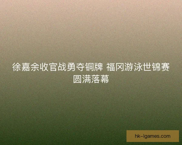 徐嘉余收官战勇夺铜牌 福冈游泳世锦赛圆满落幕 徐嘉余收官战勇夺铜牌 福冈游泳世锦赛圆满落幕