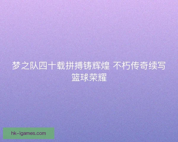 梦之队四十载拼搏铸辉煌 不朽传奇续写篮球荣耀