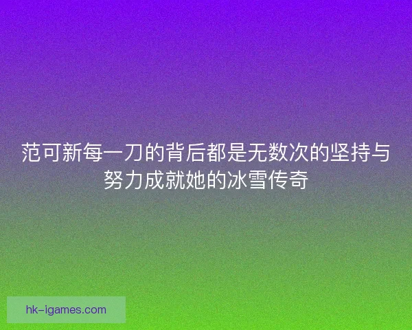 范可新每一刀的背后都是无数次的坚持与努力成就她的冰雪传奇