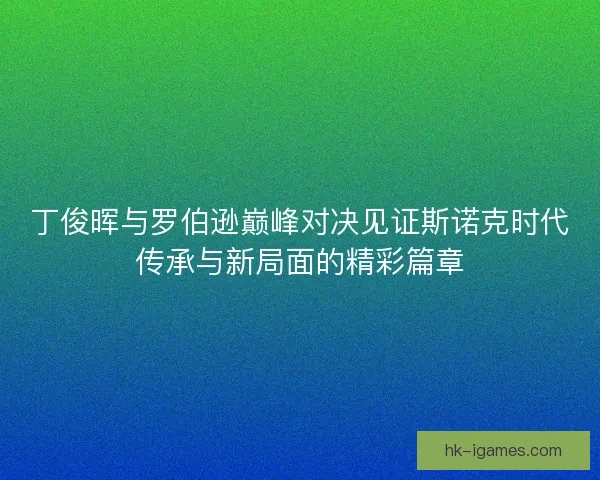 丁俊晖与罗伯逊巅峰对决见证斯诺克时代传承与新局面的精彩篇章