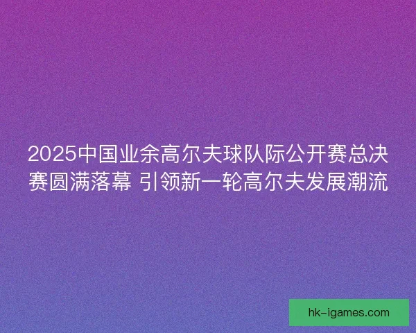 2025中国业余高尔夫球队际公开赛总决赛圆满落幕 引领新一轮高尔夫发展潮流 2025中国业余高尔夫球队际公开赛总决赛圆满落幕 引领新一轮高尔夫发展潮流