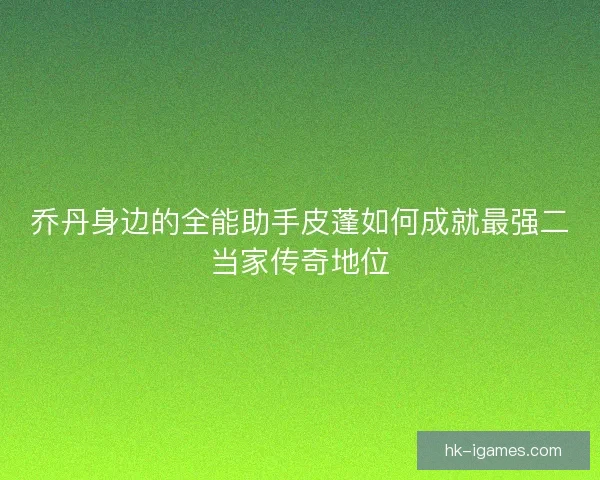 乔丹身边的全能助手皮蓬如何成就最强二当家传奇地位 乔丹身边的全能助手皮蓬如何成就最强二当家传奇地位